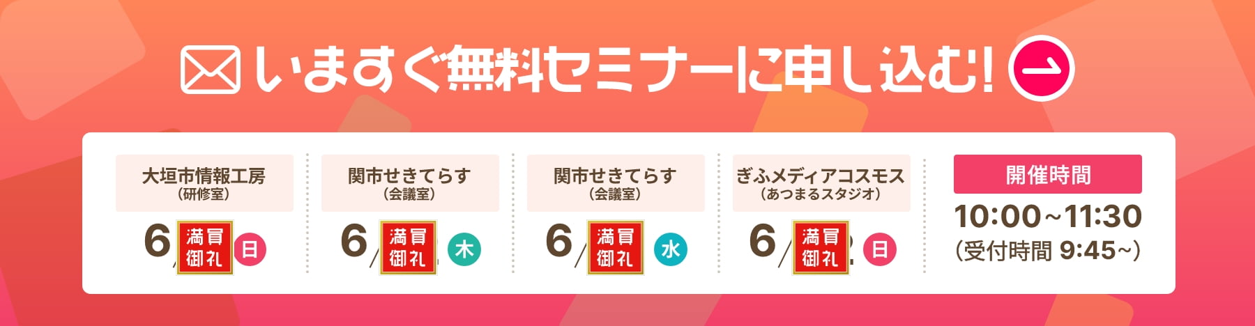 今すぐ無料セミナーに申し込む！ 開催日時 大垣市情報工房(研修室)6/8(日) 関市せきてらす(会議室)6/12(木),6/18(水) ぎふメディアコスモス(あつまるスタジオ)6/22(日) 10:00~11:30（受付時間 9:45~）