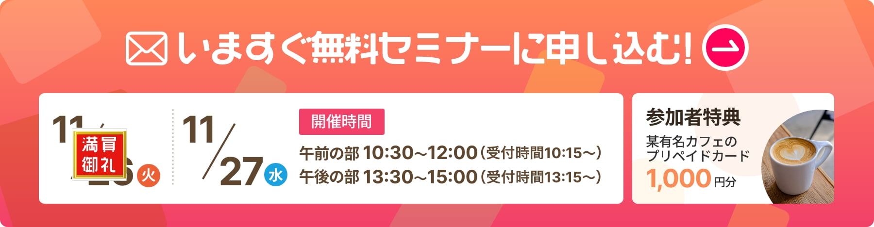 いますぐ無料セミナーに申し込む！ 開催日時 11/26（火）11/27（水）午前の部　10：30〜12：00（受付時間10：15〜）午後の部　13：30〜15：00（受付時間13：15〜） 参加者特典:某有名カフェのプリペイドカード1,000円分