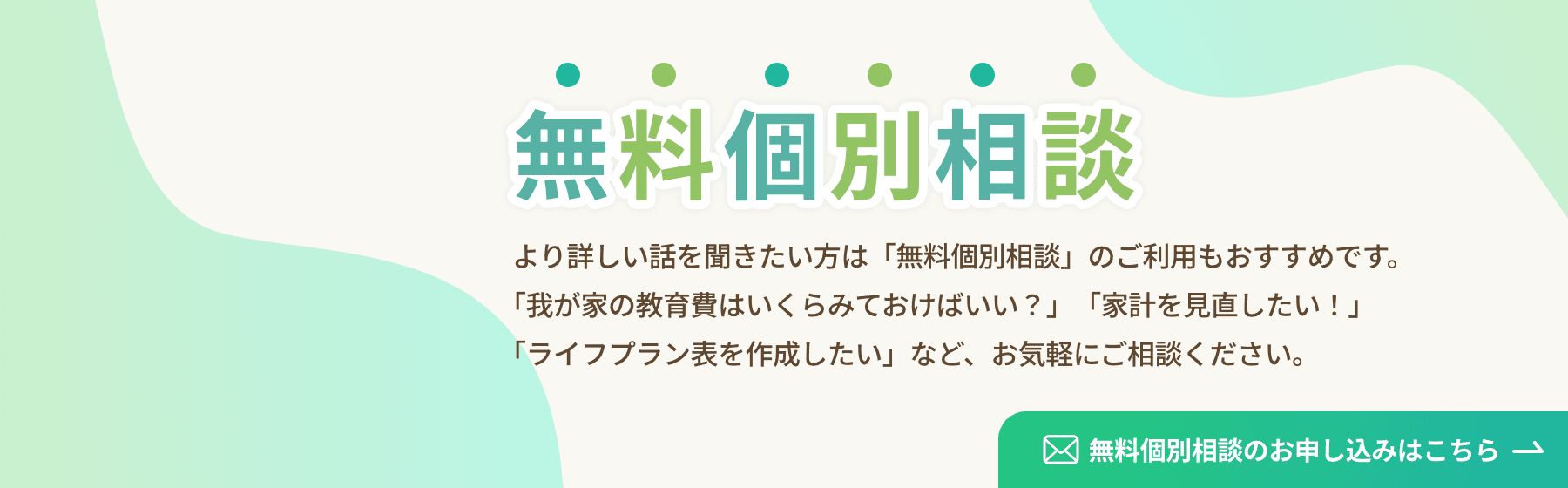 個別無料相談 より詳しい話を聞きたい方は「無料個別相談」のご利用もおすすめです。「我が家の教育費はいくらみておけばいい？」「家計を見直したい！」「ライフプラン表を作成したい」など、お気軽にご相談ください。 無料個別相談のお申し込みはこちら