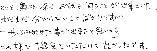 とても興味深くお話を伺うことが出来ました。まだまだ分からないことばかりですが、一歩ふみ出せた事が出来たと思います。この様な機会をいただけて良かったです。