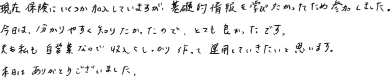 現在保険にいくつか加入していますが、基礎的情報を学びたかったため参加しました。今日は分かりやすく知りたかったので、とても良かったです。夫も私も自営業なので収入をしっかり作って運用していきたいと思います。本日はありがとうございました。