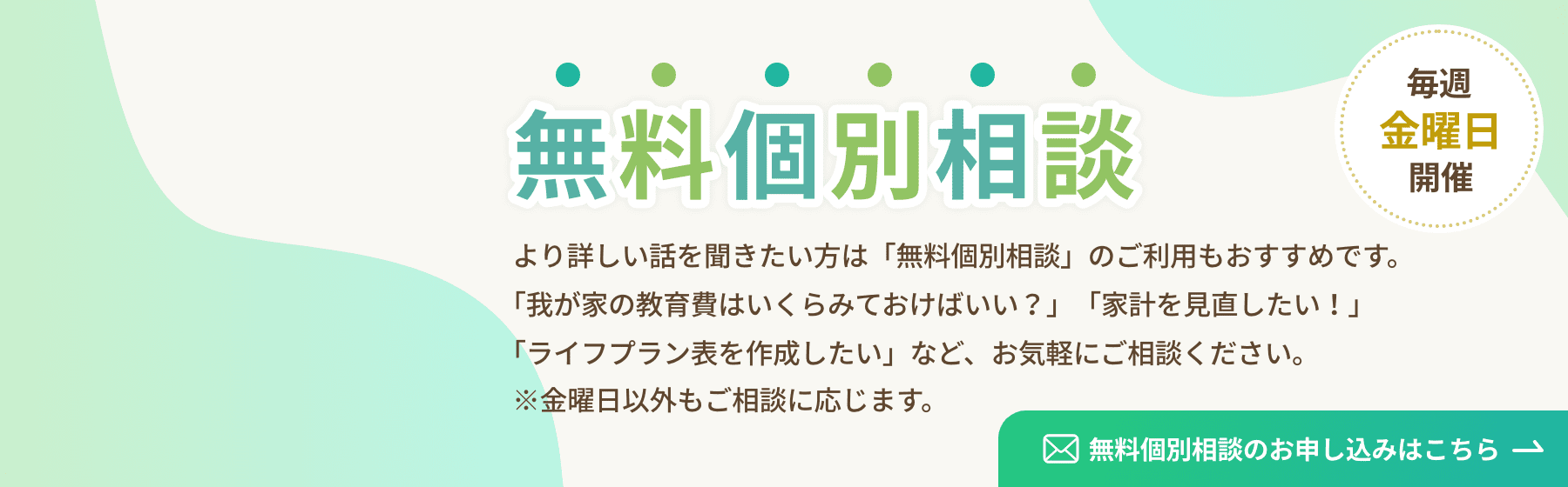 個別無料相談 毎週金曜日開催 より詳しい話を聞きたい方は「無料個別相談」のご利用もおすすめです。「我が家の教育費はいくらみておけばいい？」「家計を見直したい！」「ライフプラン表を作成したい」など、お気軽にご相談ください。※金曜日以外もご相談に応じます。 無料個別相談のお申し込みはこちら