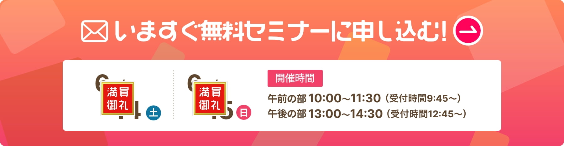 いますぐ無料セミナーに申し込む！ 開催日時 6/14（土）6/15（日）午前の部　10：00〜11：30（受付時間9:45〜）午後の部　13：00〜13：30（受付時間12:45〜）