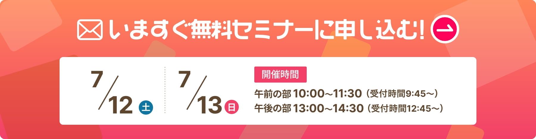 いますぐ無料セミナーに申し込む！ 開催日時 6/14（土）6/15（日）午前の部　10：00〜11：30（受付時間9:45〜）午後の部　13：00〜13：30（受付時間12:45〜）